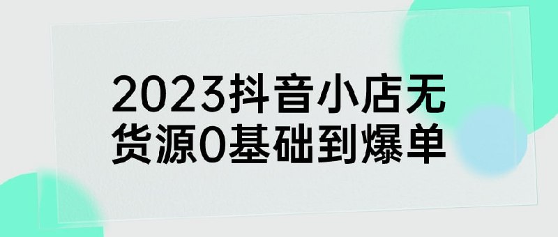 2023抖音小店无货源0基础到爆单课程主要内容包括