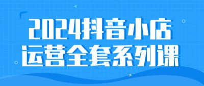 2024抖音小店运营全套系列课这门课程提供了2024年最新的抖音小店运营全套系列课程